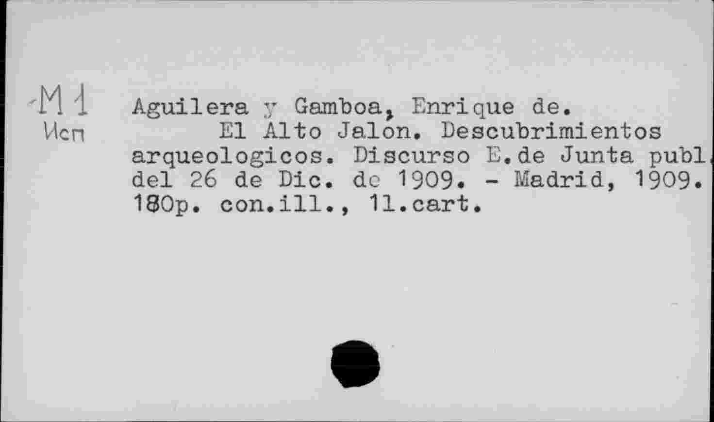 ﻿-Md
Исп
Aguilera у Gamboa, Enrique de.
El Alto Jalon. Descubrimientos arqueologicos. Diacurso E.de Junta publ del 26 de Die. de 1909. - Madrid, 1909. 180p. con.ill., 11.cart.